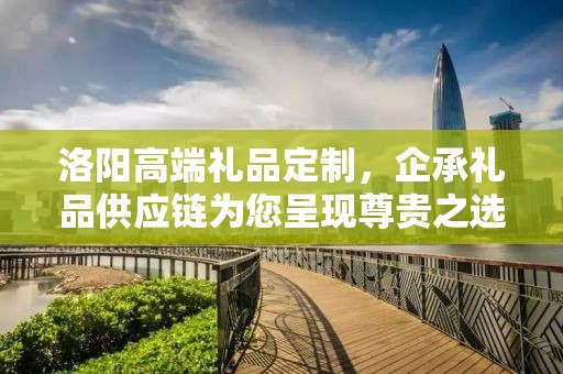 洛阳高端礼品定制，企承礼品供应链为您呈现尊贵之选