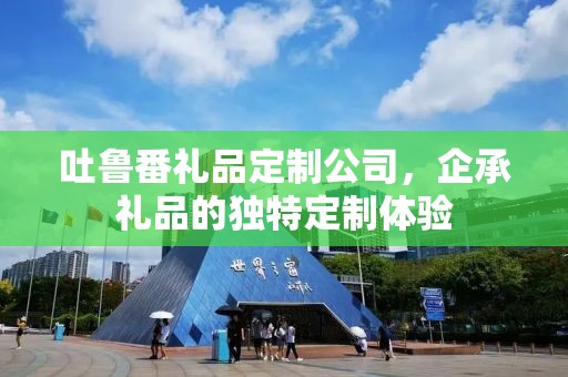 吐鲁番礼品定制公司，企承礼品的独特定制体验