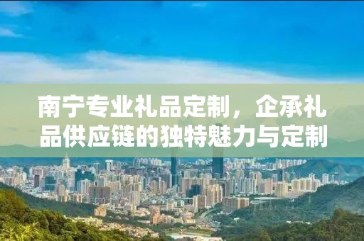 南宁专业礼品定制，企承礼品供应链的独特魅力与定制之旅
