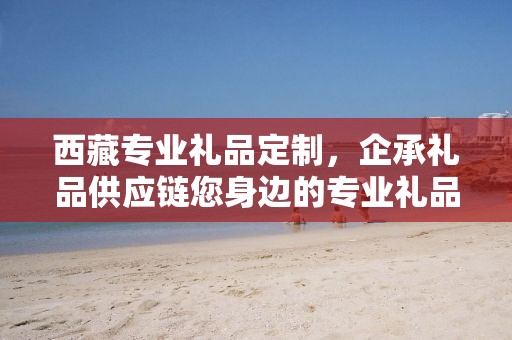 西藏专业礼品定制，企承礼品供应链您身边的专业礼品定制公司