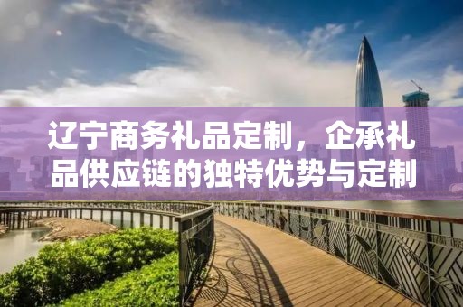 辽宁商务礼品定制，企承礼品供应链的独特优势与定制体验