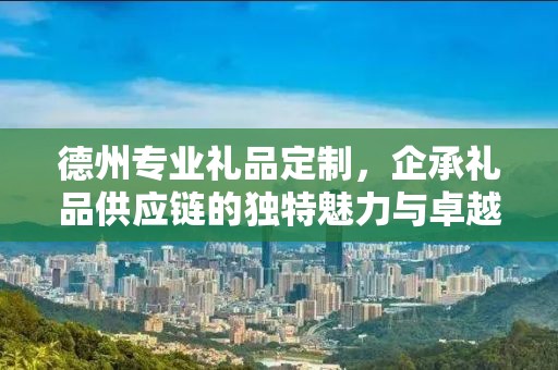 德州专业礼品定制，企承礼品供应链的独特魅力与卓越服务