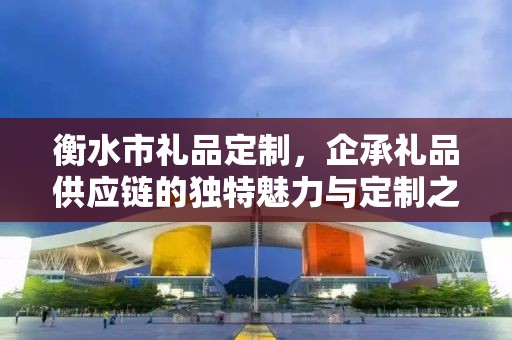 衡水市礼品定制，企承礼品供应链的独特魅力与定制之旅